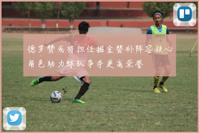 德罗赞或将担任掘金替补阵容核心角色助力球队争夺更高荣誉
