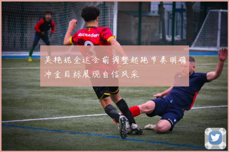 吴艳妮全运会前调整起跑节奏明确冲金目标展现自信风采