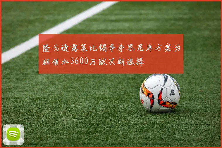 隆戈透露莱比锡争夺恩昆库方案为租借加3600万欧买断选择