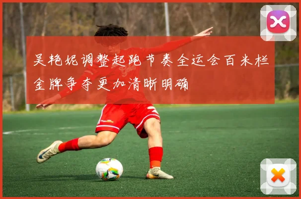 吴艳妮调整起跑节奏全运会百米栏金牌争夺更加清晰明确