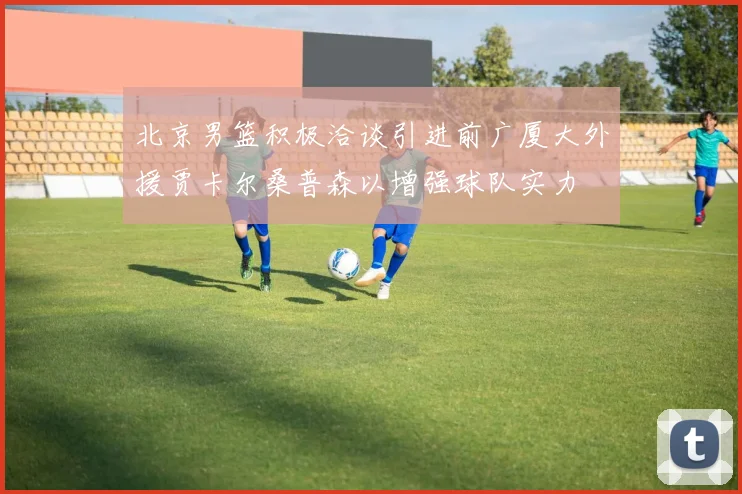 北京男篮积极洽谈引进前广厦大外援贾卡尔桑普森以增强球队实力