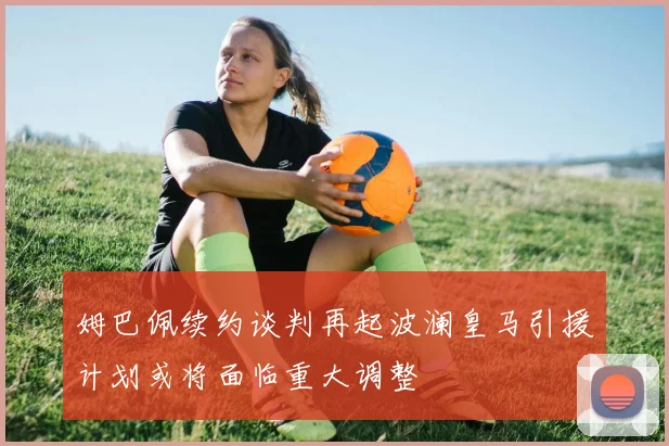 姆巴佩续约谈判再起波澜皇马引援计划或将面临重大调整